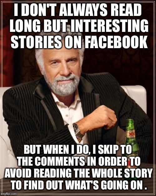 Waste no time | I DON'T ALWAYS READ LONG BUT INTERESTING STORIES ON FACEBOOK; BUT WHEN I DO, I SKIP TO THE COMMENTS IN ORDER TO AVOID READING THE WHOLE STORY TO FIND OUT WHAT'S GOING ON . | image tagged in memes,the most interesting man in the world,latest | made w/ Imgflip meme maker