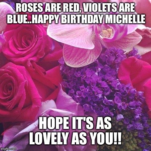 Flowers | ROSES ARE RED, VIOLETS ARE BLUE..HAPPY BIRTHDAY MICHELLE; HOPE IT'S AS LOVELY AS YOU!! | image tagged in flowers | made w/ Imgflip meme maker