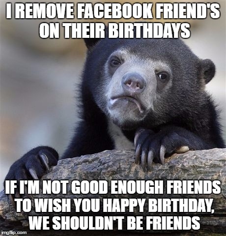 Confession Bear Meme | I REMOVE FACEBOOK FRIEND'S ON THEIR BIRTHDAYS; IF I'M NOT GOOD ENOUGH FRIENDS TO WISH YOU HAPPY BIRTHDAY, WE SHOULDN'T BE FRIENDS | image tagged in memes,confession bear,AdviceAnimals | made w/ Imgflip meme maker