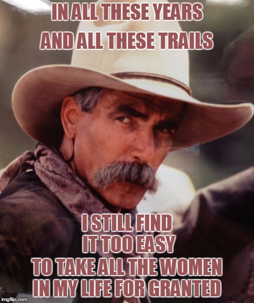 sam elliott 2 | AND ALL THESE TRAILS; IN ALL THESE YEARS; I STILL FIND IT TOO EASY; TO TAKE ALL THE WOMEN IN MY LIFE FOR GRANTED | image tagged in sam elliott 2 | made w/ Imgflip meme maker