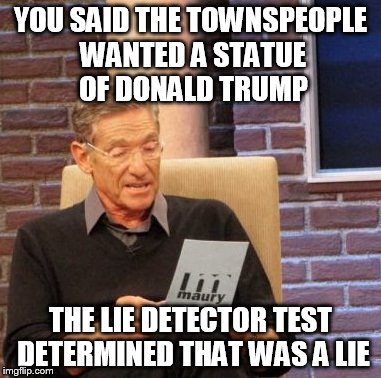 Maury Lie Detector Meme | YOU SAID THE TOWNSPEOPLE WANTED A STATUE OF DONALD TRUMP THE LIE DETECTOR TEST DETERMINED THAT WAS A LIE | image tagged in memes,maury lie detector | made w/ Imgflip meme maker
