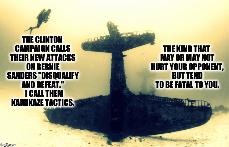 Kamikaze Tactics | THE KIND THAT MAY OR MAY NOT HURT YOUR OPPONENT, BUT TEND TO BE FATAL TO YOU. THE CLINTON CAMPAIGN CALLS THEIR NEW ATTACKS ON BERNIE SANDERS "DISQUALIFY AND DEFEAT."   I CALL THEM KAMIKAZE TACTICS. | image tagged in bernie sanders,kamikaze,vote bernie sanders,disqualify and defeat,dirty campaign tactics | made w/ Imgflip meme maker