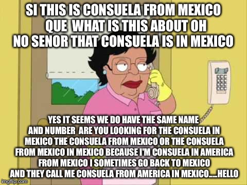 Si' This Is Consuela | SI THIS IS CONSUELA FROM MEXICO  QUE  WHAT IS THIS ABOUT OH NO SENOR THAT CONSUELA IS IN MEXICO; YES IT SEEMS WE DO HAVE THE SAME NAME AND NUMBER  ARE YOU LOOKING FOR THE CONSUELA IN MEXICO THE CONSUELA FROM MEXICO OR THE CONSUELA FROM MEXICO IN MEXICO BECAUSE I'M CONSUELA IN AMERICA FROM MEXICO I SOMETIMES GO BACK TO MEXICO AND THEY CALL ME CONSUELA FROM AMERICA IN MEXICO.....HELLO | image tagged in memes,consuela,mexico,funny memes,funny meme,funny | made w/ Imgflip meme maker