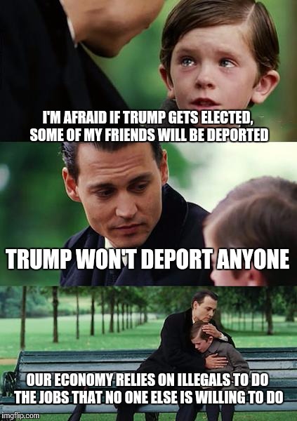 Old-fashioned campaign rhetoric; it sounds good to the right wing, but there's no way it's going to happen. | I'M AFRAID IF TRUMP GETS ELECTED, SOME OF MY FRIENDS WILL BE DEPORTED; TRUMP WON'T DEPORT ANYONE; OUR ECONOMY RELIES ON ILLEGALS TO DO THE JOBS THAT NO ONE ELSE IS WILLING TO DO | image tagged in memes,finding neverland | made w/ Imgflip meme maker