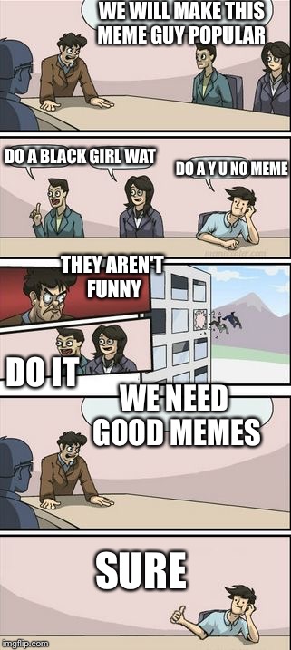 Boardroom Meeting Sugg 2 | WE WILL MAKE THIS MEME GUY POPULAR; DO A Y U NO MEME; DO A BLACK GIRL WAT; THEY AREN'T FUNNY; DO IT; WE NEED GOOD MEMES; SURE | image tagged in boardroom meeting sugg 2 | made w/ Imgflip meme maker
