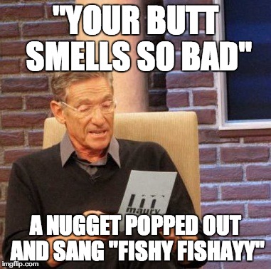 Maury Lie Detector | "YOUR BUTT SMELLS SO BAD"; A NUGGET POPPED OUT AND SANG "FISHY FISHAYY" | image tagged in memes,maury lie detector | made w/ Imgflip meme maker