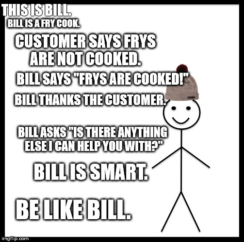 Be Like Bill Meme | THIS IS BILL. BILL IS A FRY COOK. CUSTOMER SAYS FRYS ARE NOT COOKED. BILL SAYS "FRYS ARE COOKED!"; BILL THANKS THE CUSTOMER. BILL ASKS "IS THERE ANYTHING ELSE I CAN HELP YOU WITH?"; BILL IS SMART. BE LIKE BILL. | image tagged in memes,be like bill | made w/ Imgflip meme maker