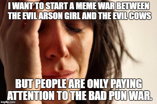 First World Problems | I WANT TO START A MEME WAR BETWEEN THE EVIL ARSON GIRL AND THE EVIL COWS; BUT PEOPLE ARE ONLY PAYING ATTENTION TO THE BAD PUN WAR. | image tagged in memes,first world problems | made w/ Imgflip meme maker