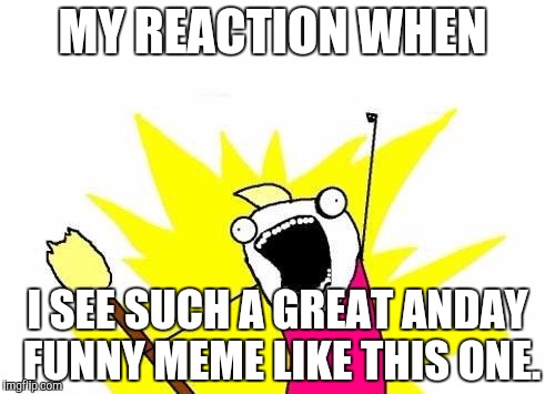 X All The Y Meme | MY REACTION WHEN I SEE SUCH A GREAT ANDAY FUNNY MEME LIKE THIS ONE. | image tagged in memes,x all the y | made w/ Imgflip meme maker