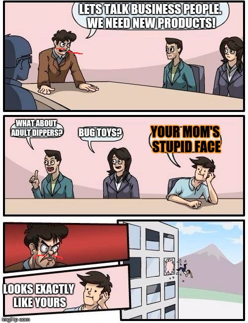 Boardroom Meeting Suggestion | LETS TALK BUSINESS PEOPLE. WE NEED NEW PRODUCTS! WHAT ABOUT ADULT DIPPERS? BUG TOYS? YOUR MOM'S STUPID FACE; LOOKS EXACTLY LIKE YOURS | image tagged in memes,boardroom meeting suggestion | made w/ Imgflip meme maker