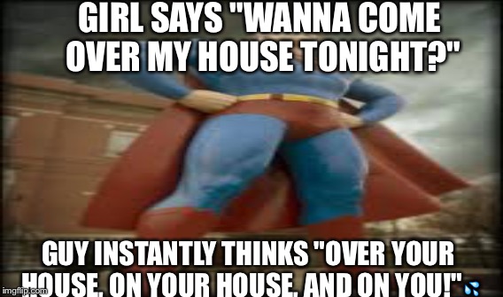 Supermanly orgasm | GIRL SAYS "WANNA COME OVER MY HOUSE TONIGHT?"; GUY INSTANTLY THINKS "OVER YOUR HOUSE, ON YOUR HOUSE, AND ON YOU!"💦 | image tagged in superman,orgasm,sexually oblivious girlfriend,overly manly man | made w/ Imgflip meme maker