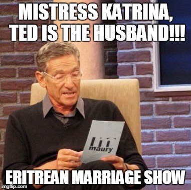 Maury Lie Detector Meme | MISTRESS KATRINA, TED IS THE HUSBAND!!! ERITREAN MARRIAGE SHOW | image tagged in memes,maury lie detector | made w/ Imgflip meme maker