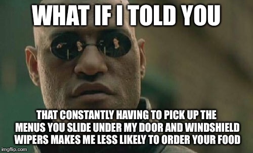 Matrix Morpheus Meme | WHAT IF I TOLD YOU; THAT CONSTANTLY HAVING TO PICK UP THE MENUS YOU SLIDE UNDER MY DOOR AND WINDSHIELD WIPERS MAKES ME LESS LIKELY TO ORDER YOUR FOOD | image tagged in memes,matrix morpheus | made w/ Imgflip meme maker