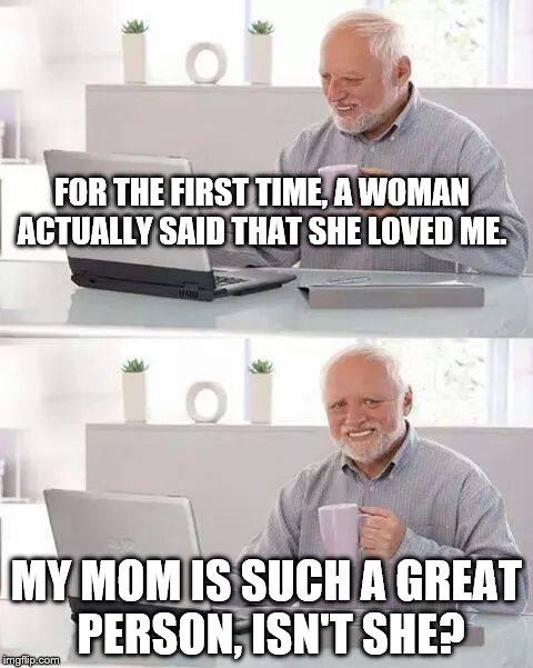Hide the Pain Harold Meme | FOR THE FIRST TIME, A WOMAN ACTUALLY SAID THAT SHE LOVED ME. MY MOM IS SUCH A GREAT PERSON, ISN'T SHE? | image tagged in memes,hide the pain harold | made w/ Imgflip meme maker