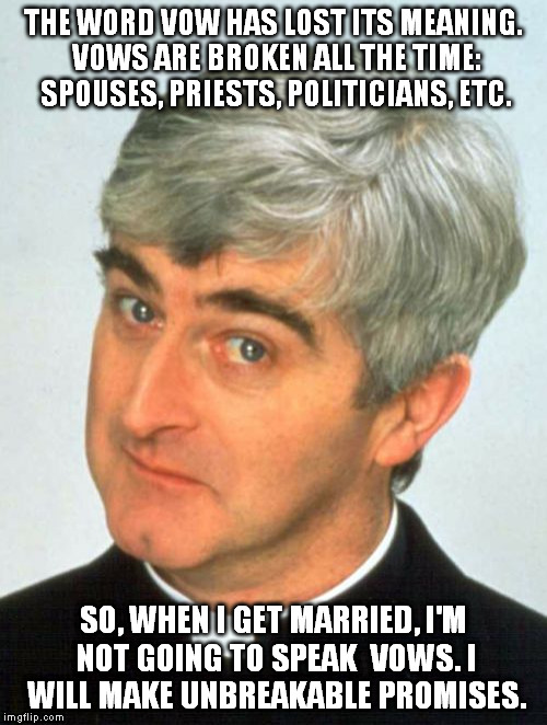 VOWS ARE MEANINGLESS | THE WORD VOW HAS LOST ITS MEANING. VOWS ARE BROKEN ALL THE TIME: SPOUSES, PRIESTS, POLITICIANS, ETC. SO, WHEN I GET MARRIED, I'M NOT GOING TO SPEAK  VOWS. I WILL MAKE UNBREAKABLE PROMISES. | image tagged in memes,father ted,vow,marriage,spouse,priest | made w/ Imgflip meme maker