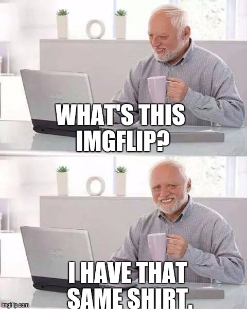 Hide the Pain Harold Meme | WHAT'S THIS IMGFLIP? I HAVE THAT SAME SHIRT. | image tagged in memes,hide the pain harold | made w/ Imgflip meme maker