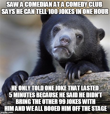 Confession Bear Meme | SAW A COMEDIAN AT A COMEDY CLUB SAYS HE CAN TELL 100 JOKES IN ONE HOUR; HE ONLY TOLD ONE JOKE THAT LASTED 5 MINUTES BECAUSE HE SAID HE DIDN'T BRING THE OTHER 99 JOKES WITH HIM AND WE ALL BOOED HIM OFF THE STAGE | image tagged in memes,confession bear | made w/ Imgflip meme maker