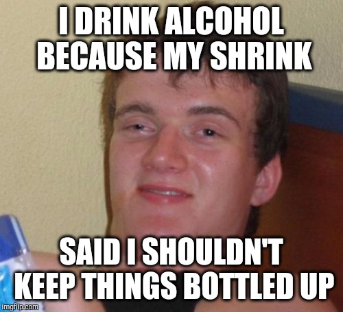 10 Guy Meme | I DRINK ALCOHOL BECAUSE MY SHRINK; SAID I SHOULDN'T KEEP THINGS BOTTLED UP | image tagged in memes,10 guy | made w/ Imgflip meme maker