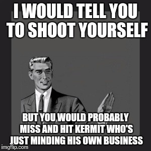 Kill Yourself Guy | I WOULD TELL YOU TO SHOOT YOURSELF; BUT YOU WOULD PROBABLY MISS AND HIT KERMIT WHO'S JUST MINDING HIS OWN BUSINESS | image tagged in memes,kill yourself guy | made w/ Imgflip meme maker