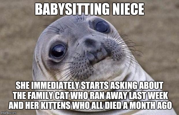 Awkward Moment Sealion | BABYSITTING NIECE; SHE IMMEDIATELY STARTS ASKING ABOUT THE FAMILY CAT WHO RAN AWAY LAST WEEK AND HER KITTENS WHO ALL DIED A MONTH AGO | image tagged in memes,awkward moment sealion | made w/ Imgflip meme maker