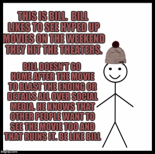 Be Like Bill | THIS IS BILL. 
BILL LIKES TO SEE HYPED UP MOVIES ON THE WEEKEND THEY HIT THE THEATERS. BILL DOESN'T GO HOME AFTER THE MOVIE TO BLAST THE ENDING OR DETAILS ALL OVER SOCIAL MEDIA.
HE KNOWS THAT OTHER PEOPLE WANT TO SEE THE MOVIE TOO AND THAT RUINS IT.
BE LIKE BILL | image tagged in movie,no spoilers,meme | made w/ Imgflip meme maker