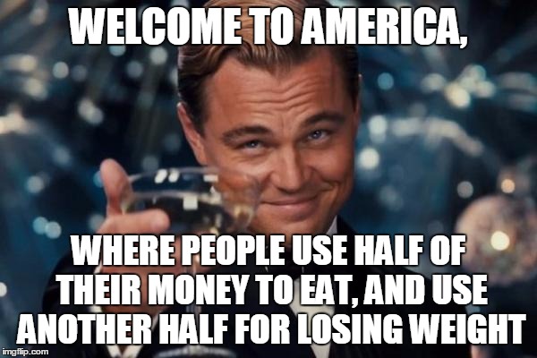 Welcome to America | WELCOME TO AMERICA, WHERE PEOPLE USE HALF OF THEIR MONEY TO EAT, AND USE ANOTHER HALF FOR LOSING WEIGHT | image tagged in memes,leonardo dicaprio cheers | made w/ Imgflip meme maker