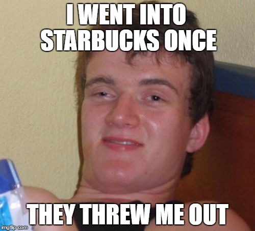 10 Guy Meme | I WENT INTO STARBUCKS ONCE; THEY THREW ME OUT | image tagged in memes,10 guy | made w/ Imgflip meme maker