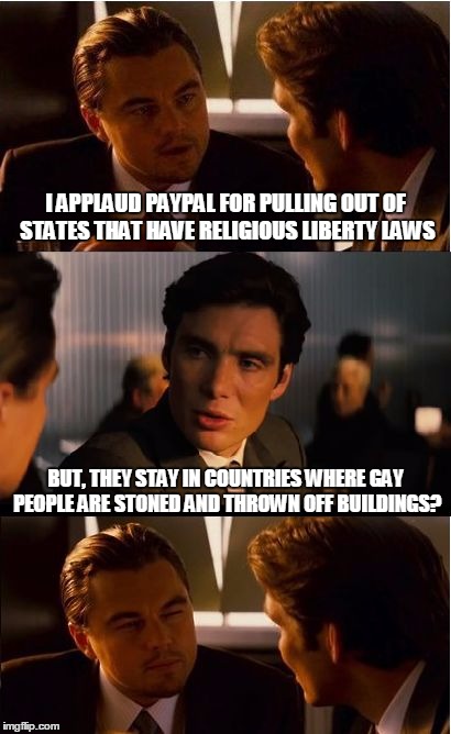 Inception Meme | I APPLAUD PAYPAL FOR PULLING OUT OF STATES THAT HAVE RELIGIOUS LIBERTY LAWS; BUT, THEY STAY IN COUNTRIES WHERE GAY PEOPLE ARE STONED AND THROWN OFF BUILDINGS? | image tagged in memes,inception | made w/ Imgflip meme maker