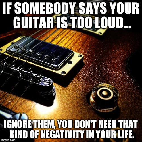 Rockin' Loud Guitar | IF SOMEBODY SAYS YOUR GUITAR IS TOO LOUD... IGNORE THEM, YOU DON'T NEED THAT KIND OF NEGATIVITY IN YOUR LIFE. | image tagged in heavy metal,rock and roll,van halen,ac/dc,kiss,led zeppelin | made w/ Imgflip meme maker
