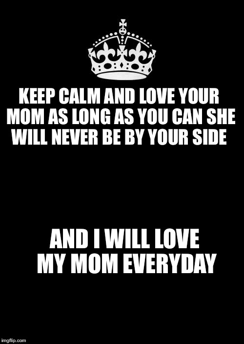 Keep Calm And Carry On Black Meme | KEEP CALM AND LOVE YOUR MOM AS LONG AS YOU CAN SHE WILL NEVER BE BY YOUR SIDE; AND I WILL LOVE MY MOM EVERYDAY | image tagged in memes,keep calm and carry on black | made w/ Imgflip meme maker