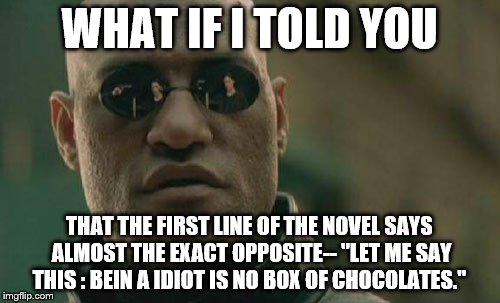 Matrix Morpheus Meme | WHAT IF I TOLD YOU THAT THE FIRST LINE OF THE NOVEL SAYS ALMOST THE EXACT OPPOSITE-- "LET ME SAY THIS : BEIN A IDIOT IS NO BOX OF CHOCOLATES | image tagged in memes,matrix morpheus | made w/ Imgflip meme maker