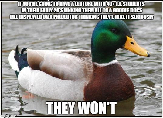 Actual Advice Mallard Meme | IF YOU'RE GOING TO HAVE A LECTURE WITH 40+ I.T. STUDENTS IN THEIR EARLY 20'S LINKING THEM ALL TO A GOOGLE DOCS FILE DISPLAYED ON A PROJECTOR THINKING THEY'L TAKE IT SERIOUSLY; THEY WON'T | image tagged in memes,actual advice mallard | made w/ Imgflip meme maker