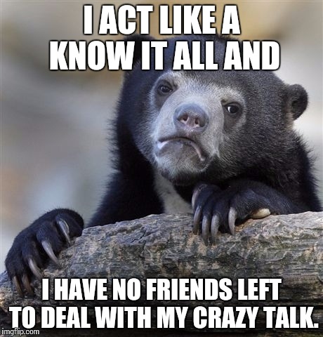 Confession Bear Meme | I ACT LIKE A KNOW IT ALL AND I HAVE NO FRIENDS LEFT TO DEAL WITH MY CRAZY TALK. | image tagged in memes,confession bear | made w/ Imgflip meme maker