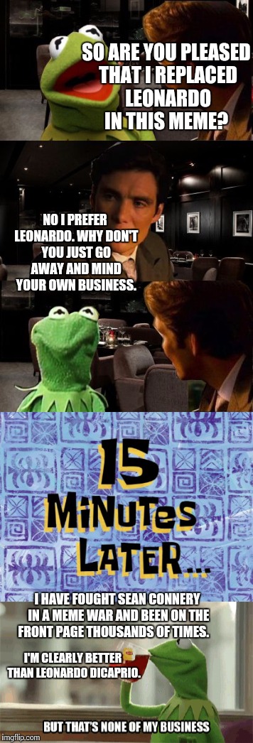 Kermit  | SO ARE YOU PLEASED THAT I REPLACED LEONARDO IN THIS MEME? NO I PREFER LEONARDO. WHY DON'T YOU JUST GO AWAY AND MIND YOUR OWN BUSINESS. I HAVE FOUGHT SEAN CONNERY IN A MEME WAR AND BEEN ON THE FRONT PAGE THOUSANDS OF TIMES. I'M CLEARLY BETTER THAN LEONARDO DICAPRIO. | image tagged in memes,kermit the frog | made w/ Imgflip meme maker