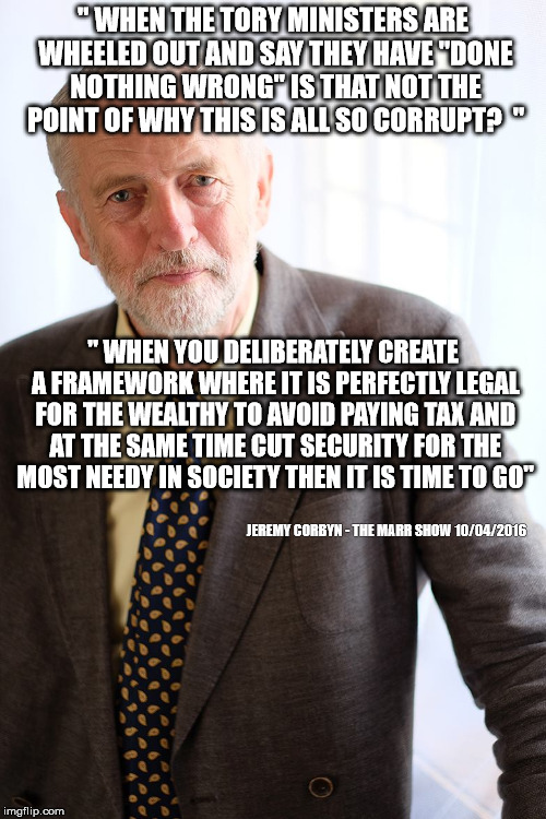 Jeremy Corbyn | " WHEN THE TORY MINISTERS ARE WHEELED OUT AND SAY THEY HAVE "DONE NOTHING WRONG" IS THAT NOT THE POINT OF WHY THIS IS ALL SO CORRUPT?  "; " WHEN YOU DELIBERATELY CREATE A FRAMEWORK WHERE IT IS PERFECTLY LEGAL FOR THE WEALTHY TO AVOID PAYING TAX AND AT THE SAME TIME CUT SECURITY FOR THE MOST NEEDY IN SOCIETY THEN IT IS TIME TO GO"; JEREMY CORBYN - THE MARR SHOW 10/04/2016 | image tagged in jeremy corbyn | made w/ Imgflip meme maker