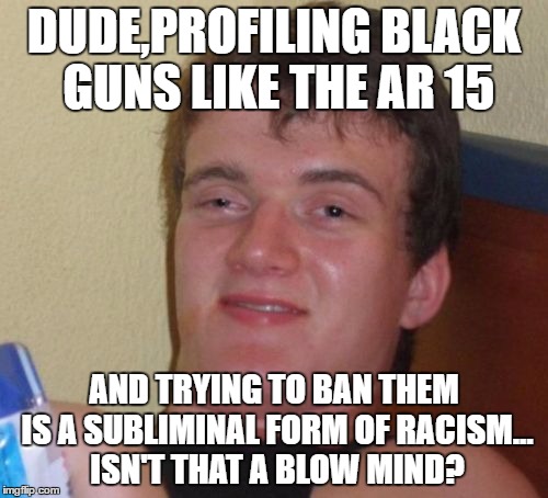 10 Guy Meme | DUDE,PROFILING BLACK GUNS LIKE THE AR 15; AND TRYING TO BAN THEM IS A SUBLIMINAL FORM OF RACISM... ISN'T THAT A BLOW MIND? | image tagged in memes,10 guy | made w/ Imgflip meme maker