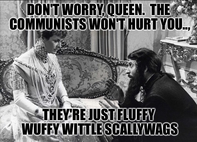 RUSSIAN QUEEN | DON'T WORRY, QUEEN.  THE COMMUNISTS WON'T HURT YOU.., THEY'RE JUST FLUFFY WUFFY WITTLE SCALLYWAGS | image tagged in russian queen | made w/ Imgflip meme maker