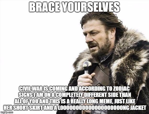 Brace Yourselves X is Coming | BRACE YOURSELVES; CIVIL WAR IS COMING AND ACCORDING TO ZODIAC SIGNS I AM ON A COMPLETELY DIFFERENT SIDE THAN ALL OF YOU AND THIS IS A REALLY LONG MEME, JUST LIKE HER SHORT SKIRT AND A LOOOOOOOOOOOOOOOOOOOONG JACKET | image tagged in memes,brace yourselves x is coming | made w/ Imgflip meme maker