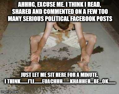 puke | AHHHG, EXCUSE ME. I THINK I READ, SHARED AND COMMENTED ON A FEW TOO MANY SERIOUS POLITICAL FACEBOOK POSTS; JUST LET ME SIT HERE FOR A MINUTE. I THINK.......I'LL.......EUACHHH.......KHAHHEH...BE...OK....... | image tagged in puke | made w/ Imgflip meme maker