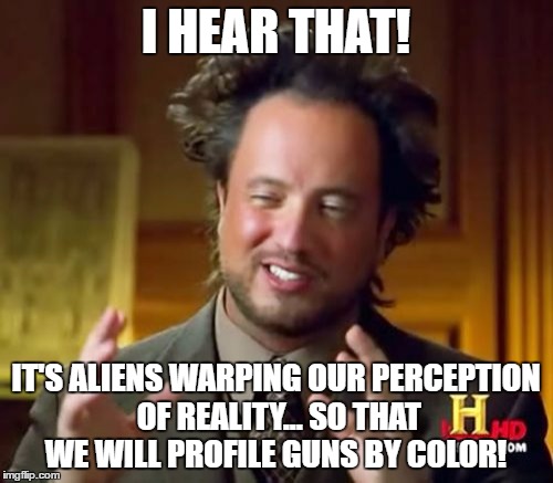 Ancient Aliens Meme | I HEAR THAT! IT'S ALIENS WARPING OUR PERCEPTION OF REALITY... SO THAT WE WILL PROFILE GUNS BY COLOR! | image tagged in memes,ancient aliens | made w/ Imgflip meme maker