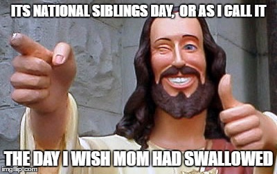 siblings day | ITS NATIONAL SIBLINGS DAY,  OR AS I CALL IT; THE DAY I WISH MOM HAD SWALLOWED | image tagged in siblings,swallow,meme,funny | made w/ Imgflip meme maker