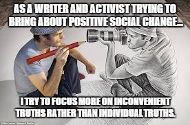 AS A WRITER AND ACTIVIST TRYING TO BRING ABOUT POSITIVE SOCIAL CHANGE... I TRY TO FOCUS MORE ON INCONVENIENT TRUTHS RATHER THAN INDIVIDUAL TRUTHS. | made w/ Imgflip meme maker