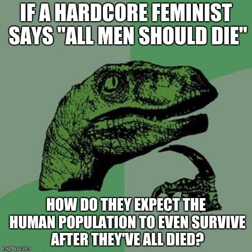 Philosoraptor | IF A HARDCORE FEMINIST SAYS "ALL MEN SHOULD DIE"; HOW DO THEY EXPECT THE HUMAN POPULATION TO EVEN SURVIVE AFTER THEY'VE ALL DIED? | image tagged in memes,philosoraptor | made w/ Imgflip meme maker