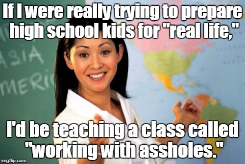 Unhelpful High School Teacher Meme | If I were really trying to prepare high school kids for "real life,"; I'd be teaching a class called "working with assholes." | image tagged in memes,unhelpful high school teacher | made w/ Imgflip meme maker