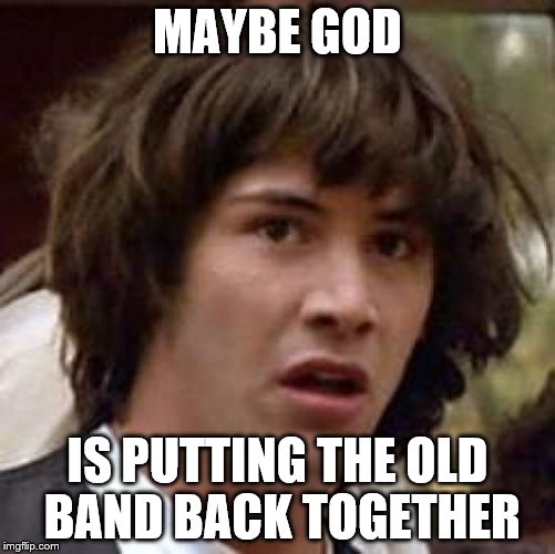 Conspiracy Keanu Meme | MAYBE GOD IS PUTTING THE OLD BAND BACK TOGETHER | image tagged in memes,conspiracy keanu | made w/ Imgflip meme maker