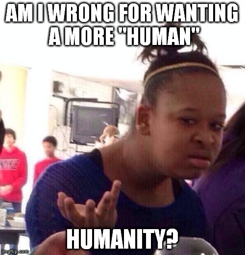 Black Girl Wat Meme | AM I WRONG FOR WANTING A MORE "HUMAN" HUMANITY? | image tagged in memes,black girl wat | made w/ Imgflip meme maker