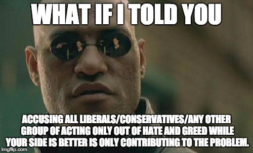 With that said, the beavers are out to destroy America and they hate hardworking trees. #PlatypiAgainstBeavers2016 | WHAT IF I TOLD YOU; ACCUSING ALL LIBERALS/CONSERVATIVES/ANY OTHER GROUP OF ACTING ONLY OUT OF HATE AND GREED WHILE YOUR SIDE IS BETTER IS ONLY CONTRIBUTING TO THE PROBLEM. | image tagged in memes,matrix morpheus | made w/ Imgflip meme maker