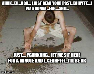 puke | AHHK...EH...UGH... I JUST READ YOUR POST...EAHPFFT....I WAS GONNA...EAH....SHIT... JUST.... YGAHKHHG.. LET ME SIT HERE FOR A MINUTE AND I..GEHHPFFT...I'LL BE OK | image tagged in puke | made w/ Imgflip meme maker