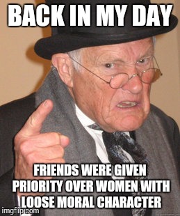 Back In My Day | BACK IN MY DAY; FRIENDS WERE GIVEN PRIORITY OVER WOMEN WITH LOOSE MORAL CHARACTER | image tagged in memes,back in my day | made w/ Imgflip meme maker