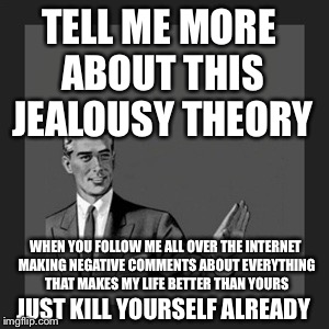 Kill Yourself Guy Meme | TELL ME MORE ABOUT THIS JEALOUSY THEORY; WHEN YOU FOLLOW ME ALL OVER THE INTERNET MAKING NEGATIVE COMMENTS ABOUT EVERYTHING THAT MAKES MY LIFE BETTER THAN YOURS; JUST KILL YOURSELF ALREADY | image tagged in memes,kill yourself guy | made w/ Imgflip meme maker